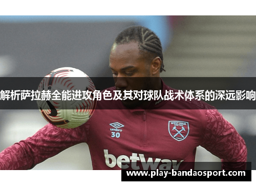 解析萨拉赫全能进攻角色及其对球队战术体系的深远影响 解析萨拉赫全能进攻角色及其对球队战术体系的深远影响