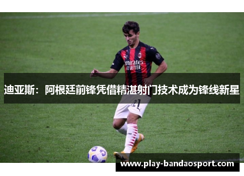 迪亚斯:阿根廷前锋凭借精湛射门技术成为锋线新星 迪亚斯:阿根廷前锋凭借精湛射门技术成为锋线新星