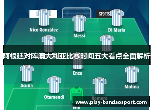 阿根廷对阵澳大利亚比赛时间五大看点全面解析 阿根廷对阵澳大利亚比赛时间五大看点全面解析