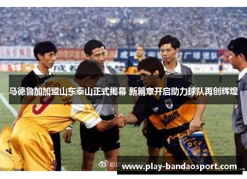 马德鲁加加盟山东泰山正式揭幕 新篇章开启助力球队再创辉煌 马德鲁加加盟山东泰山正式揭幕 新篇章开启助力球队再创辉煌