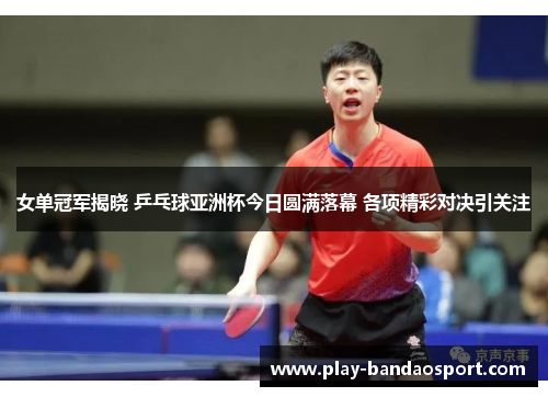 女单冠军揭晓 乒乓球亚洲杯今日圆满落幕 各项精彩对决引关注