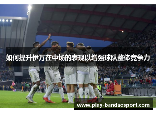 如何提升伊万在中场的表现以增强球队整体竞争力