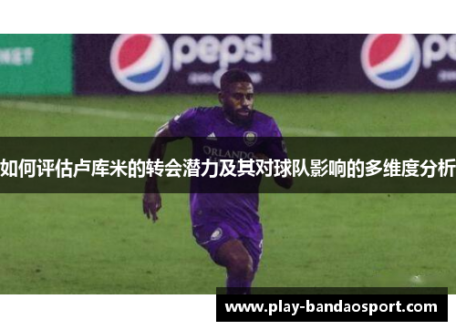 如何评估卢库米的转会潜力及其对球队影响的多维度分析