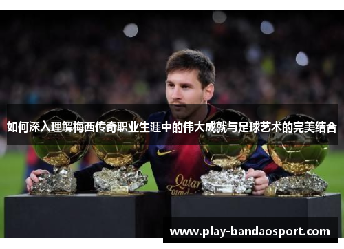 如何深入理解梅西传奇职业生涯中的伟大成就与足球艺术的完美结合 如何深入理解梅西传奇职业生涯中的伟大成就与足球艺术的完美结合