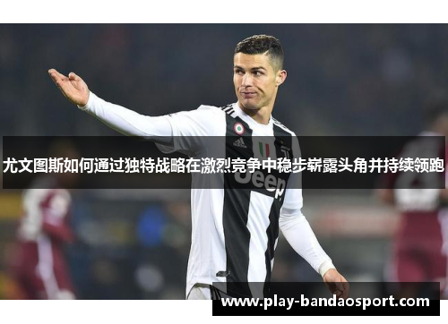 尤文图斯如何通过独特战略在激烈竞争中稳步崭露头角并持续领跑